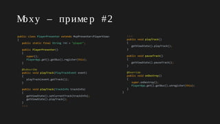 Moxy – приме р #2
public class PlayerPresenter extends MvpPresenter<PlayerView>
{
public static final String TAG = "player";
public PlayerPresenter()
{
super();
PlayerApp.get().getBus().register(this);
}
@Subscribe
public void playTrack(PlayTrackEvent event)
{
playTrack(event.getTrack());
}
public void playTrack(TrackInfo trackInfo)
{
getViewState().setCurrentTrack(trackInfo);
getViewState().playTrack();
}
↓↓↓
↓↓↓
public void playTrack()
{
getViewState().playTrack();
}
public void pauseTrack()
{
getViewState().pauseTrack();
}
@Override
public void onDestroy()
{
super.onDestroy();
PlayerApp.get().getBus().unregister(this);
}
}
 