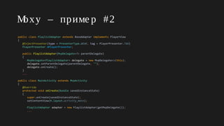 Moxy – приме р #2
public class PlaylistAdapter extends BaseAdapter implements PlayerView
{
@InjectPresenter(type = PresenterType.WEAK, tag = PlayerPresenter.TAG)
PlayerPresenter mPlayerPresenter;
public PlaylistAdapter(MvpDelegate<?> parentDelegate)
{
MvpDelegate<PlaylistAdapter> delegate = new MvpDelegate<>(this);
delegate.setParentDelegate(parentDelegate, "");
delegate.onCreate();
}
...
public class MainActivity extends MvpActivity
{
@Override
protected void onCreate(Bundle savedInstanceState)
{
super.onCreate(savedInstanceState);
setContentView(R.layout.activity_main);
PlaylistAdapter adapter = new PlaylistAdapter(getMvpDelegate());
...
 