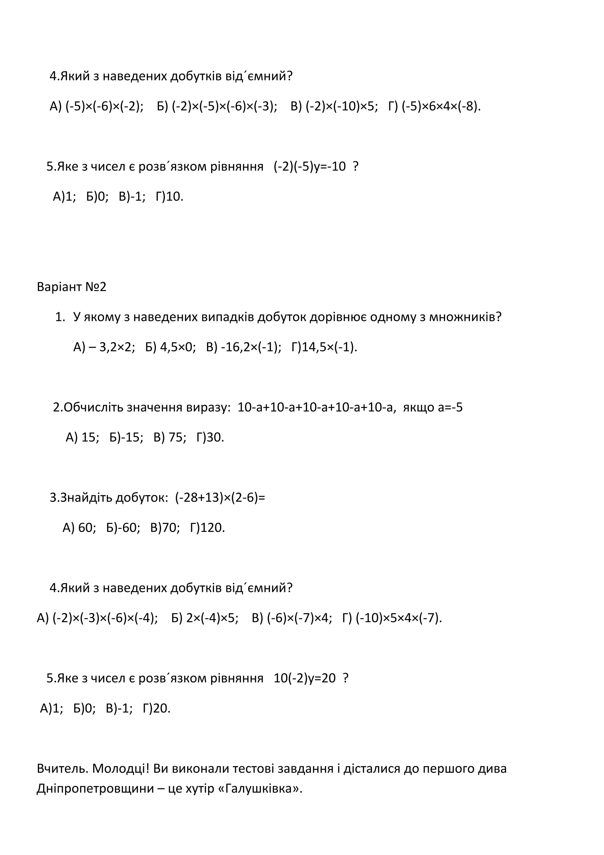 4.Який з наведених добутків від´ємний?
А) (-5)×(-6)×(-2); Б) (-2)×(-5)×(-6)×(-3); В) (-2)×(-10)×5; Г) (-5)×6×4×(-8).
5.Яке з чисел є розв´язком рівняння (-2)(-5)у=-10 ?
А)1; Б)0; В)-1; Г)10.
Варіант №2
1. У якому з наведених випадків добуток дорівнює одному з множників?
А) – 3,2×2; Б) 4,5×0; В) -16,2×(-1); Г)14,5×(-1).
2.Обчисліть значення виразу: 10-а+10-а+10-а+10-а+10-а, якщо а=-5
А) 15; Б)-15; В) 75; Г)30.
3.Знайдіть добуток: (-28+13)×(2-6)=
А) 60; Б)-60; В)70; Г)120.
4.Який з наведених добутків від´ємний?
А) (-2)×(-3)×(-6)×(-4); Б) 2×(-4)×5; В) (-6)×(-7)×4; Г) (-10)×5×4×(-7).
5.Яке з чисел є розв´язком рівняння 10(-2)у=20 ?
А)1; Б)0; В)-1; Г)20.
Вчитель. Молодці! Ви виконали тестові завдання і дісталися до першого дива
Дніпропетровщини – це хутір «Галушківка».
 