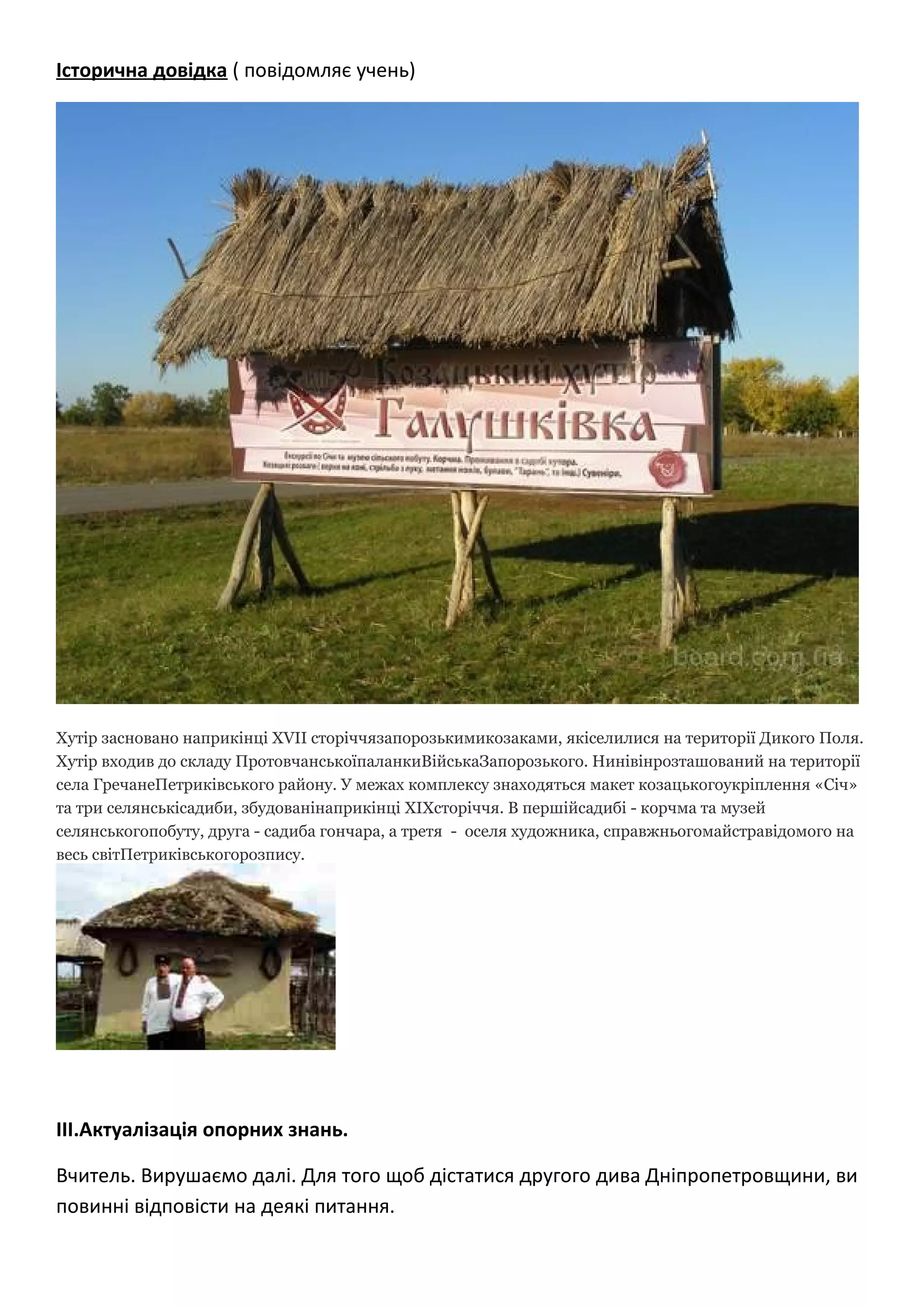 Історична довідка ( повідомляє учень)
Хутір засновано наприкінці XVII сторіччязапорозькимикозаками, якіселилися на території Дикого Поля.
Хутір входив до складу ПротовчанськоїпаланкиВійськаЗапорозького. Нинівінрозташований на території
села ГречанеПетриківського району. У межах комплексу знаходяться макет козацькогоукріплення «Січ»
та три селянськісадиби, збудованінаприкінці ХІХсторіччя. В першійсадибі - корчма та музей
селянськогопобуту, друга - садиба гончара, а третя - оселя художника, справжньогомайстравідомого на
весь світПетриківськогорозпису.
ІІІ.Актуалізація опорних знань.
Вчитель. Вирушаємо далі. Для того щоб дістатися другого дива Дніпропетровщини, ви
повинні відповісти на деякі питання.
 