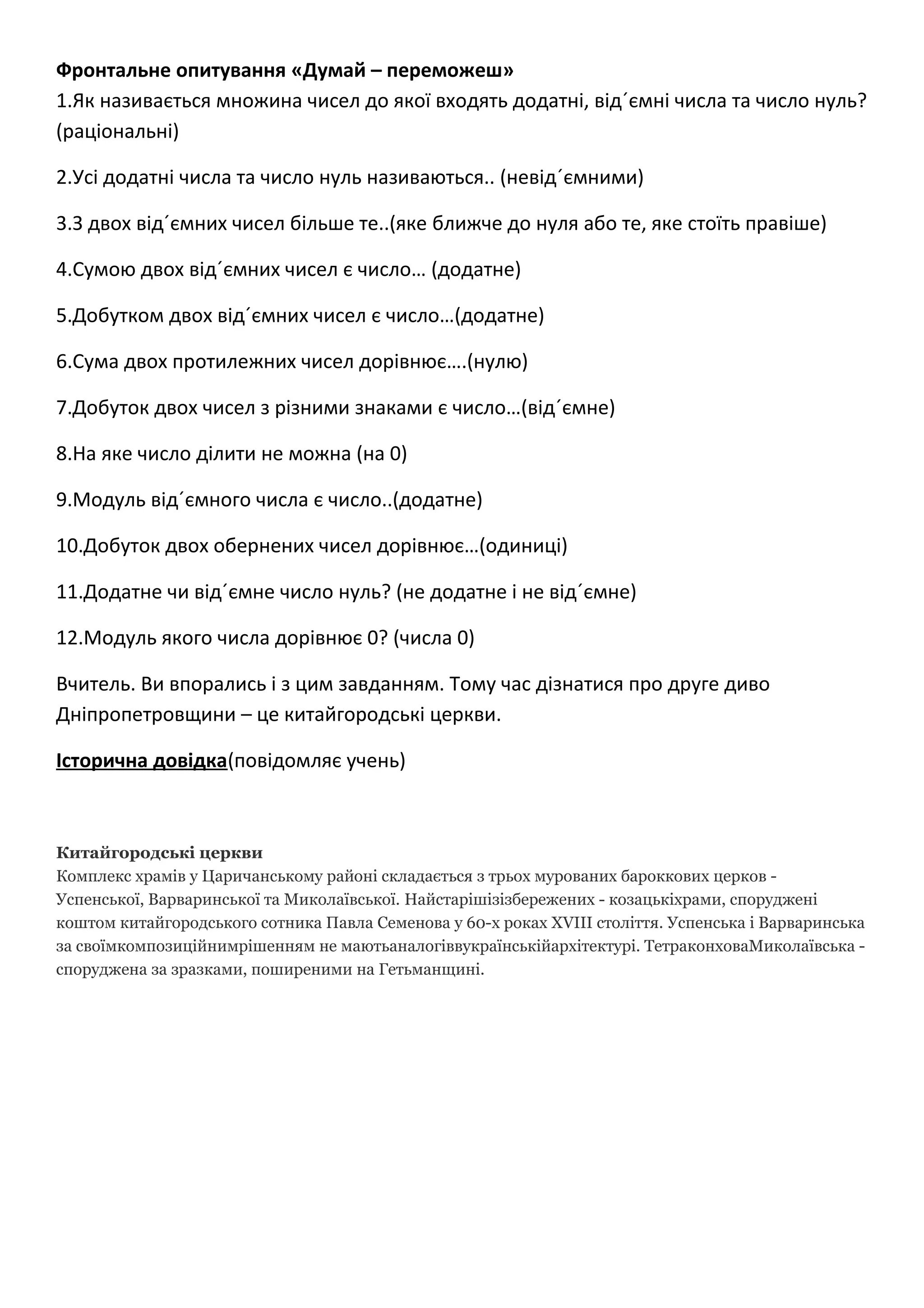 Фронтальне опитування «Думай – переможеш»
1.Як називається множина чисел до якої входять додатні, від´ємні числа та число нуль?
(раціональні)
2.Усі додатні числа та число нуль називаються.. (невід´ємними)
3.З двох від´ємних чисел більше те..(яке ближче до нуля або те, яке стоїть правіше)
4.Сумою двох від´ємних чисел є число… (додатне)
5.Добутком двох від´ємних чисел є число…(додатне)
6.Сума двох протилежних чисел дорівнює….(нулю)
7.Добуток двох чисел з різними знаками є число…(від´ємне)
8.На яке число ділити не можна (на 0)
9.Модуль від´ємного числа є число..(додатне)
10.Добуток двох обернених чисел дорівнює…(одиниці)
11.Додатне чи від´ємне число нуль? (не додатне і не від´ємне)
12.Модуль якого числа дорівнює 0? (числа 0)
Вчитель. Ви впорались і з цим завданням. Тому час дізнатися про друге диво
Дніпропетровщини – це китайгородські церкви.
Історична довідка(повідомляє учень)
Китайгородські церкви
Комплекс храмів у Царичанському районі складається з трьох мурованих бароккових церков -
Успенської, Варваринської та Миколаївської. Найстарішізізбережених - козацькіхрами, споруджені
коштом китайгородського сотника Павла Семенова у 60-х роках XVIII століття. Успенська і Варваринська
за своїмкомпозиційнимрішенням не маютьаналогіввукраїнськійархітектурі. ТетраконховаМиколаївська -
споруджена за зразками, поширеними на Гетьманщині.
 