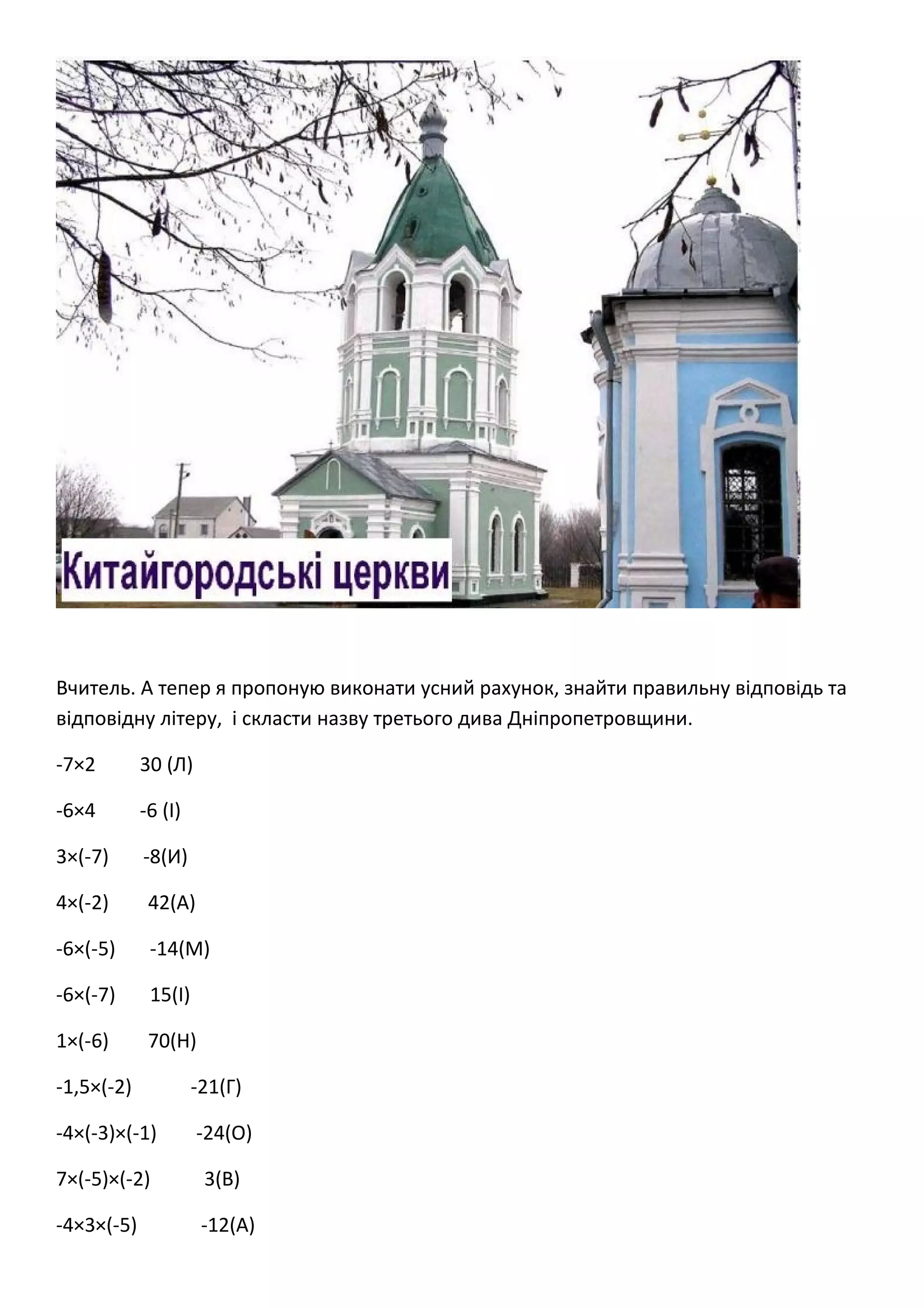 Вчитель. А тепер я пропоную виконати усний рахунок, знайти правильну відповідь та
відповідну літеру, і скласти назву третього дива Дніпропетровщини.
-7×2 30 (Л)
-6×4 -6 (І)
3×(-7) -8(И)
4×(-2) 42(А)
-6×(-5) -14(М)
-6×(-7) 15(І)
1×(-6) 70(Н)
-1,5×(-2) -21(Г)
-4×(-3)×(-1) -24(О)
7×(-5)×(-2) 3(В)
-4×3×(-5) -12(А)
 