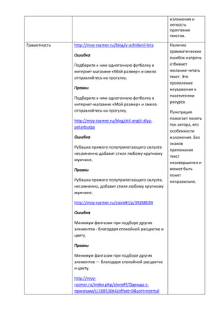 изложения и
легкость
прочтения
текстов.
Грамотность http://moy-razmer.ru/blog/v-ozhidanii-leta
Ошибка
Подберите к ним однотонную футболку в
интернет магазине «Мой размер» и смело
отправляйтесь на прогулку.
Правки
Подберите к ним однотонную футболку в
интернет-магазине «Мой размер» и смело
отправляйтесь на прогулку.
http://moy-razmer.ru/blog/stil-anglii-dlya-
peterburga
Ошибка
Рубашка прямого полуприлегающего силуэта
несомненно добавит стиля любому крупному
мужчине.
Правки
Рубашка прямого полуприлегающего силуэта,
несомненно, добавит стиля любому крупному
мужчине.
http://moy-razmer.ru/store#!/p/39268034
Ошибка
Минимум фантазии при подборе других
элементов - благодаря спокойной расцветке и
цвету.
Правки
Минимум фантазии при подборе других
элементов — благодаря спокойной расцветке
и цвету.
http://moy-
razmer.ru/index.php/store#!/Одежда-с-
принтами/c/10853064/offset=0&sort=normal
Наличие
грамматических
ошибок напрочь
отбивает
желание читать
текст. Это
проявление
неуважения к
посетителям
ресурса.
Пунктуация
помогает понять
тон автора, его
особенности
изложения. Без
знаков
препинания
текст
несовершенен и
может быть
понят
неправильно.
 
