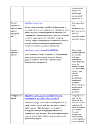 предложения.
Полезность
привлекает
покупателей.
Обоснуйте ее.
Почему
посетитель
сайта должен
купить
продукт у
вас?
http://moy-razmer.ru/
Предоставив перечень отличий Вашей компании от
аналогов и отобразив каждое из них в выгодном свете,
можно убедить читателя обратиться именно к Вам.
Расскажите о скорости выполнения заказов, отличном
качестве, индивидуальном подходе к каждому
клиенту, предоставьте покупателям точные данные и
показатели (количество постоянных клиентов,
выполненных заказов, сколько лет опыта).
Стоит доказать
свое
превосходство,
дать понять, что
лучшего
товара/услуги на
рынке не найти.
Почему
именно
сейчас?
http://moy-razmer.ru/store#!/p/39268034
Здесь нужно отобразить актуальность предложения,
ограничив его временными рамками. Акция с
дедлайном станет призывом к действию для
потенциального покупателя.
Покупатель
должен захотеть
произвести
действие,
первый шаг
именно сейчас,
иначе он
понесет потери.
Если посетитель
покинет ваш
сайт без
целевых
действий, вы
можете его
потерять.
Поэтому в тексте
должен быть
призыв к
действию.
Отображение
выгод
http://moy-razmer.ru/index.php/store#!/Майка-
спортивная/p/24750344/category=6748974
В карточке товара не хватает информации о пользе,
какую получит покупатель, заказав эту спортивную
майку именно у Вас. Напишите, что она станет
универсальной частью гардероба активного и
уверенного в себе человека. Благодаря уникальному
покрою, она не будет стеснять движения во время
физических нагрузок.
Говорите не о
том, что вы
продаете, а о
том, что получит
ваш клиент в
итоге. Конечная
цель имеет
большее
влияние на
подсознание,
нежели средство
ее достижения.
 