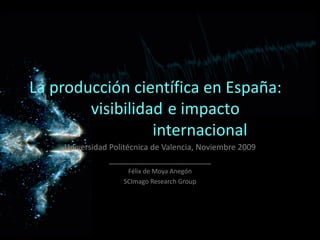 La producción científica en España: 
        visibilidad  e impacto
                  internacional
    Universidad Politécnica de Valencia, Noviembre 2009
                _______________________
                    Félix de Moya Anegón
                   SCImago Research Group
 