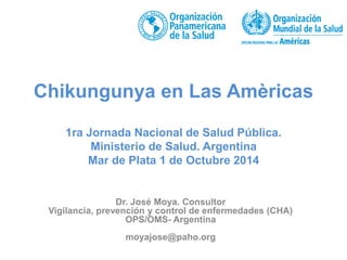 Chikungunya en Las Amèricas 
1ra Jornada Nacional de Salud Pública. 
Ministerio de Salud. Argentina 
Mar de Plata 1 de Octubre 2014 
Dr. José Moya. Consultor 
Vigilancia, prevención y control de enfermedades (CHA) 
OPS/OMS- Argentina 
moyajose@paho.org 
 
