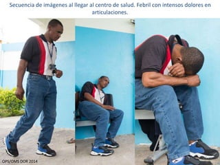 Secuencia de imágenes al llegar al centro de salud. Febril con intensos dolores en 
articulaciones. 
14 
OPS/OMS DOR 2014 
 