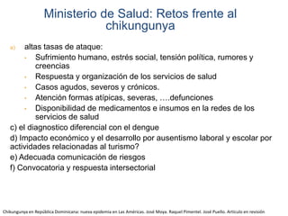 Ministerio de Salud: Retos frente al 
a) altas tasas de ataque: 
chikungunya 
• Sufrimiento humano, estrés social, tensión política, rumores y 
creencias 
• Respuesta y organización de los servicios de salud 
• Casos agudos, severos y crónicos. 
• Atención formas atípicas, severas, ….defunciones 
• Disponibilidad de medicamentos e insumos en la redes de los 
servicios de salud 
c) el diagnostico diferencial con el dengue 
d) Impacto económico y el desarrollo por ausentismo laboral y escolar por 
actividades relacionadas al turismo? 
e) Adecuada comunicación de riesgos 
f) Convocatoria y respuesta intersectorial 
Chikungunya en República Dominicana: nueva epidemia en Las Américas. José Moya. Raquel Pimentel. José Puello. Artículo en revisión 
 