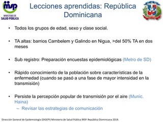 Lecciones aprendidas: República 
Dominicana 
• Todos los grupos de edad, sexo y clase social. 
• TA altas: barrios Cambelem y Galindo en Nigua, >del 50% TA en dos 
meses 
• Sub registro: Preparación encuestas epidemiológicas (Metro de SD) 
• Rápido conocimiento de la población sobre características de la 
enfermedad (cuando se pasó a una fase de mayor intensidad en la 
transmisión) 
• Persiste la percepción popular de transmisión por el aire (Munic. 
Haina) 
– Revisar las estrategias de comunicación 
Dirección General de Epidemiología (DIGEPI) Ministerio de Salud Pública MSP. República Dominicana 2014. 
 