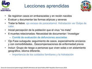 Lecciones aprendidas 
• Se registran casos en embarazadas y en recién nacidos 
• Evaluar y documentar las formas atípicas y severas 
• Tratar la fiebre: ojo exceso de paracetamol. Hidratación ver Golpe de 
calor. 
• Inicial percepción de la población que el virus “no mata” 
• 6 muertes relacionadas: Necesidad de documentar / Investigar 
– Comité de evaluación de defunciones asociadas 
• Ojo Fase subaguda; seguimiento de casos, especialmente ancianos 
y con comorbilidades.. Descompensaciones de enfermedad previa 
• Incluir: Grupo de riesgo a personas que viven solas o en aislamiento 
geográfico, idioma diferente. 
– Importancia de los cuidados familiares y la hidratación 
Dirección General de Epidemiología (DIGEPI) Ministerio de Salud Pública MSP. República Dominicana 2014. 
 