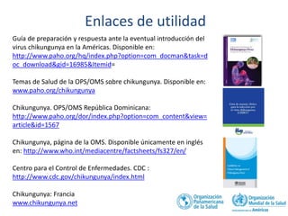 Guía de preparación y respuesta ante la eventual introducción del 
virus chikungunya en la Américas. Disponible en: 
http://www.paho.org/hq/index.php?option=com_docman&task=d 
oc_download&gid=16985&Itemid= 
Temas de Salud de la OPS/OMS sobre chikungunya. Disponible en: 
www.paho.org/chikungunya 
Chikungunya. OPS/OMS República Dominicana: 
http://www.paho.org/dor/index.php?option=com_content&view= 
article&id=1567 
Chikungunya, página de la OMS. Disponible únicamente en inglés 
en: http://www.who.int/mediacentre/factsheets/fs327/en/ 
Centro para el Control de Enfermedades. CDC : 
http://www.cdc.gov/chikungunya/index.html 
Chikungunya: Francia 
www.chikungunya.net 
Enlaces de utilidad 
 