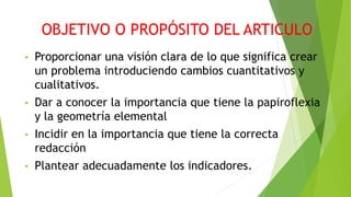 OBJETIVO O PROPÓSITO DEL ARTICULO 
• Proporcionar una visión clara de lo que significa crear 
un problema introduciendo cambios cuantitativos y 
cualitativos. 
• Dar a conocer la importancia que tiene la papiroflexia 
y la geometría elemental 
• Incidir en la importancia que tiene la correcta 
redacción 
• Plantear adecuadamente los indicadores. 
 