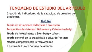 FENOMENO DE ESTUDIO DEL ARTÍCULO 
Creación de indicadores de la capacidad de creación de 
problemas. 
TEORIAS 
Teoría de situaciones didácticas : Brousseau 
Perspectiva de sistemas: Nakamura y Csikszentmihalyi 
Teoría do investimento : Sternberg y Lubert 
Teoría general de la creatividad : Eduardo Yentzen 
Modelo composicional: Teresa Amabile 
Estudios de Eunice Soriano de Alencar. 
