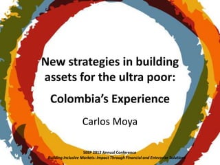 New strategies in building
assets for the ultra poor:
  Colombia’s Experience
                    Carlos Moya

                     SEEP 2012 Annual Conference
 Building Inclusive Markets: Impact Through Financial and Enterprise Solutions
 