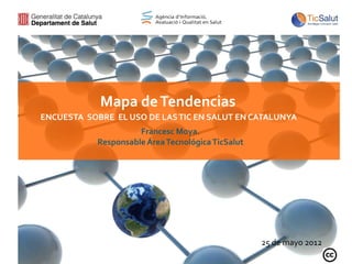 Mapa de Tendencias
ENCUESTA SOBRE EL USO DE LAS TIC EN SALUT EN CATALUNYA
                      Francesc Moya.
            Responsable Área Tecnológica TicSalut




                                                    25 de mayo 2012
 