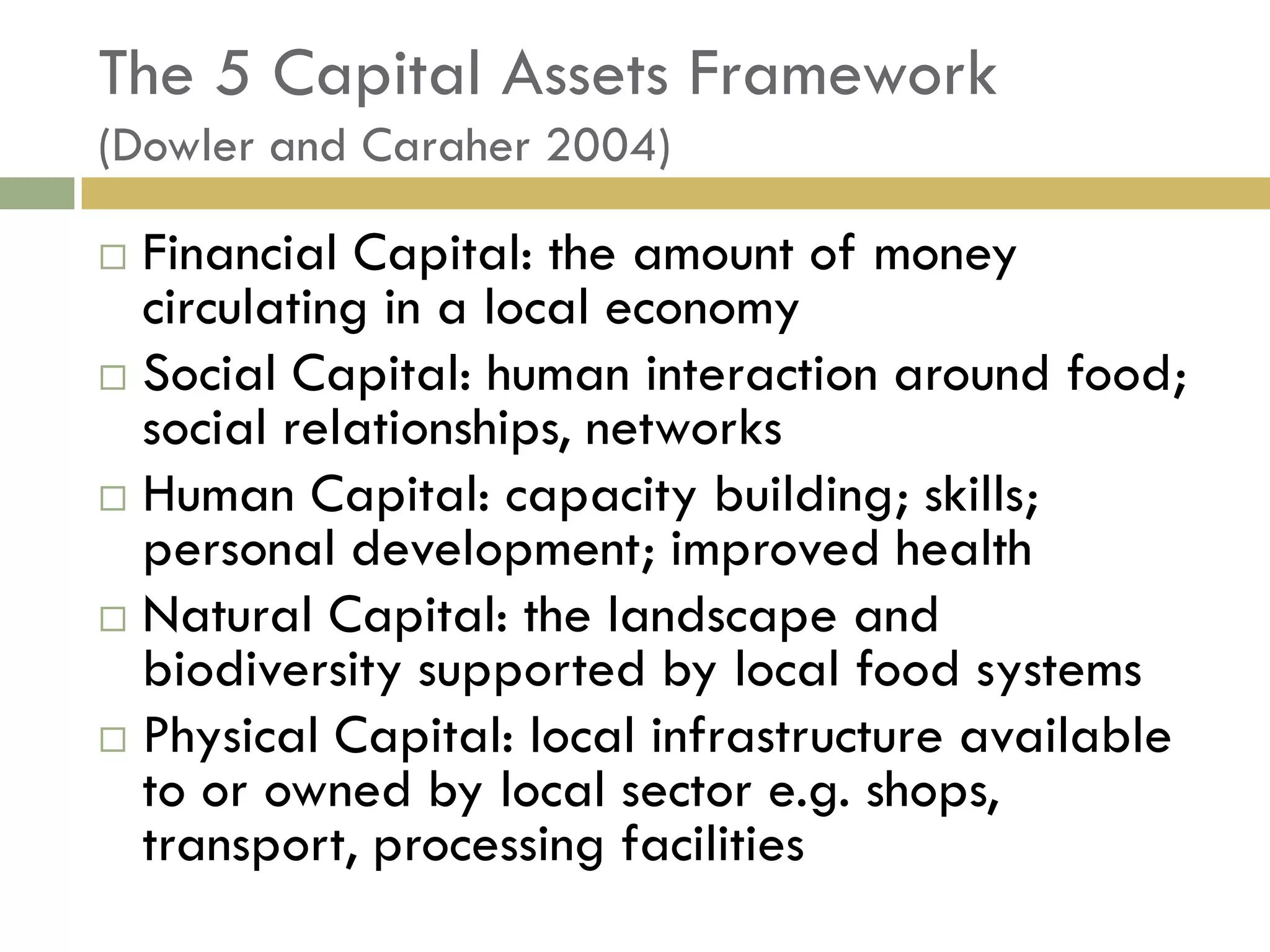 The 5 Capital Assets Framework
(Dowler and Caraher 2004)

 Financial Capital: the amount of money
  circulating in a local economy
 Social Capital: human interaction around food;
  social relationships, networks
 Human Capital: capacity building; skills;
  personal development; improved health
 Natural Capital: the landscape and
  biodiversity supported by local food systems
 Physical Capital: local infrastructure available
  to or owned by local sector e.g. shops,
  transport, processing facilities
 