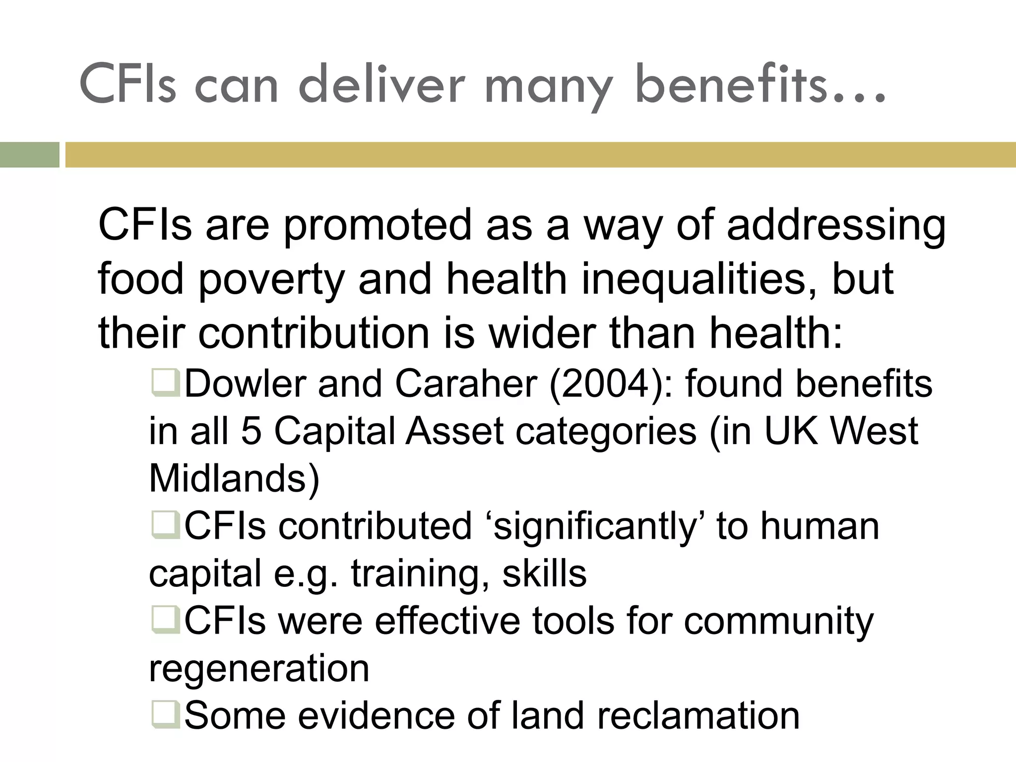 CFIs can deliver many benefits…

CFIs are promoted as a way of addressing
food poverty and health inequalities, but
their contribution is wider than health:
  Dowler and Caraher (2004): found benefits
  in all 5 Capital Asset categories (in UK West
  Midlands)
  CFIs contributed ‘significantly’ to human
  capital e.g. training, skills
  CFIs were effective tools for community
  regeneration
  Some evidence of land reclamation
 