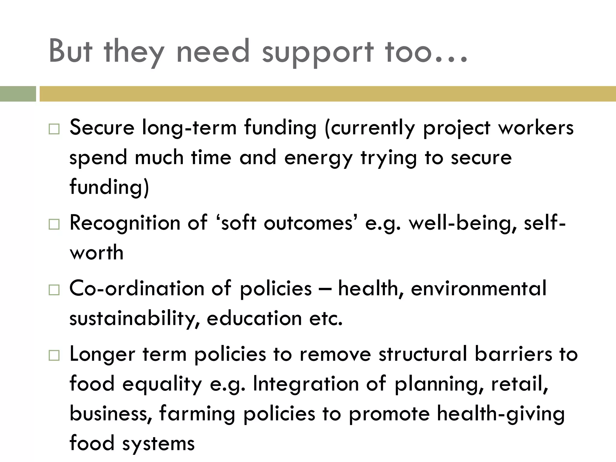 But they need support too…
   Secure long-term funding (currently project workers
    spend much time and energy trying to secure
    funding)
   Recognition of „soft outcomes‟ e.g. well-being, self-
    worth
   Co-ordination of policies – health, environmental
    sustainability, education etc.
   Longer term policies to remove structural barriers to
    food equality e.g. Integration of planning, retail,
    business, farming policies to promote health-giving
    food systems
 