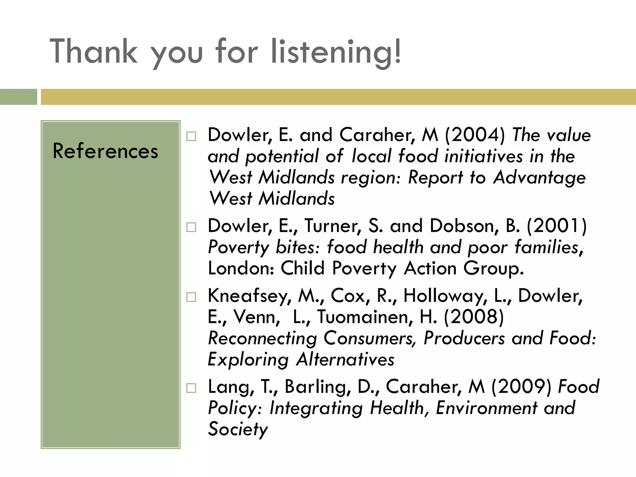 Thank you for listening!

                Dowler, E. and Caraher, M (2004) The value
References       and potential of local food initiatives in the
                 West Midlands region: Report to Advantage
                 West Midlands
                Dowler, E., Turner, S. and Dobson, B. (2001)
                 Poverty bites: food health and poor families,
                 London: Child Poverty Action Group.
                Kneafsey, M., Cox, R., Holloway, L., Dowler,
                 E., Venn, L., Tuomainen, H. (2008)
                 Reconnecting Consumers, Producers and Food:
                 Exploring Alternatives
                Lang, T., Barling, D., Caraher, M (2009) Food
                 Policy: Integrating Health, Environment and
                 Society
 