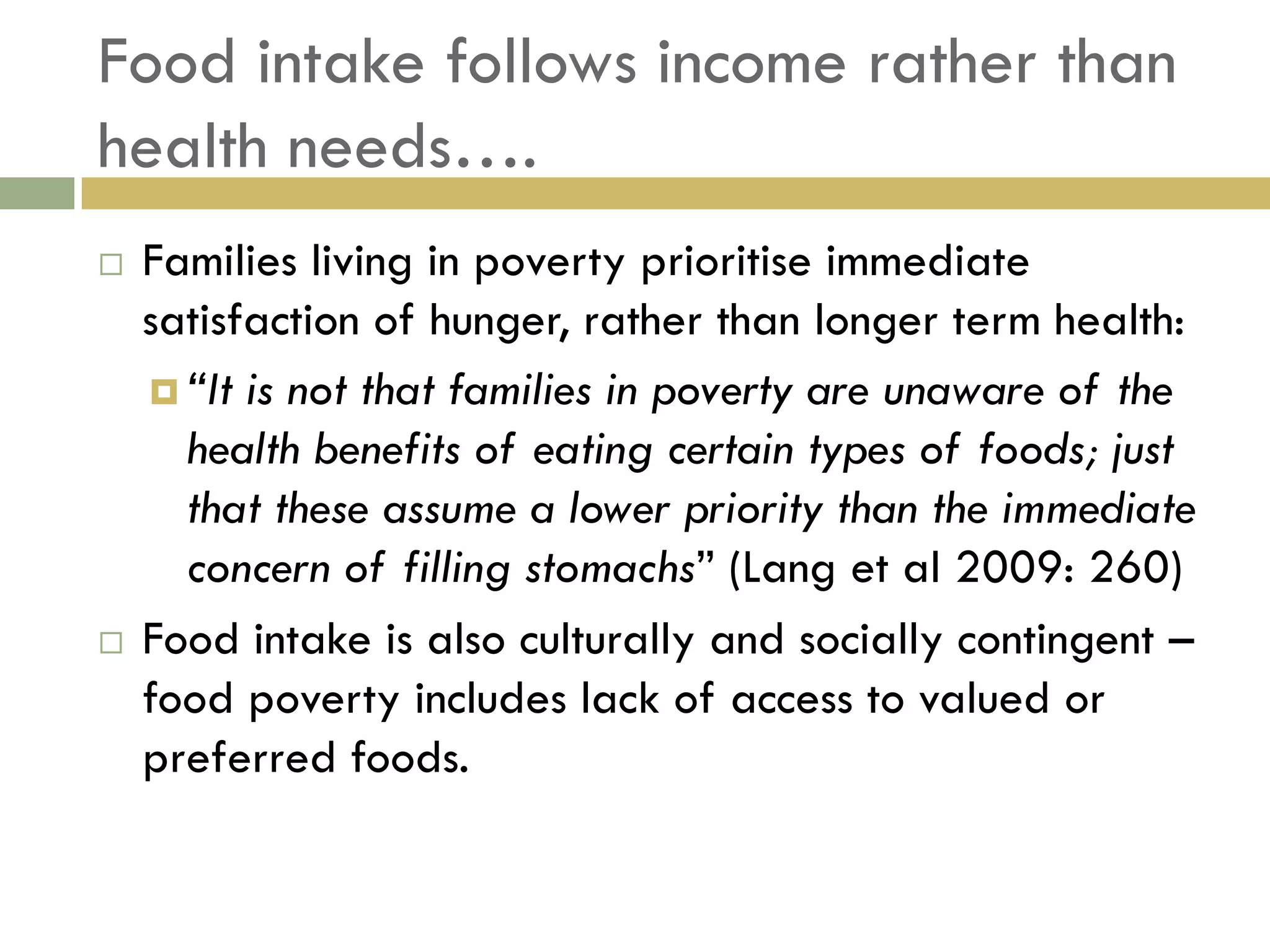 Food intake follows income rather than
health needs….
   Families living in poverty prioritise immediate
    satisfaction of hunger, rather than longer term health:
     “It is not that families in poverty are unaware of the
      health benefits of eating certain types of foods; just
      that these assume a lower priority than the immediate
      concern of filling stomachs” (Lang et al 2009: 260)
   Food intake is also culturally and socially contingent –
    food poverty includes lack of access to valued or
    preferred foods.
 