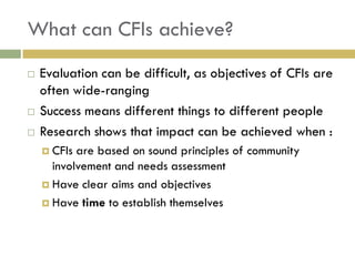 What can CFIs achieve?
   Evaluation can be difficult, as objectives of CFIs are
    often wide-ranging
   Success means different things to different people
   Research shows that impact can be achieved when :
     CFIs are based on sound principles of community
      involvement and needs assessment
     Have clear aims and objectives

     Have time to establish themselves
 