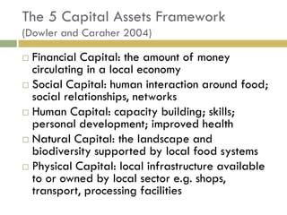 The 5 Capital Assets Framework
(Dowler and Caraher 2004)

 Financial Capital: the amount of money
  circulating in a local economy
 Social Capital: human interaction around food;
  social relationships, networks
 Human Capital: capacity building; skills;
  personal development; improved health
 Natural Capital: the landscape and
  biodiversity supported by local food systems
 Physical Capital: local infrastructure available
  to or owned by local sector e.g. shops,
  transport, processing facilities
 