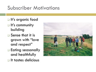Subscriber Motivations
 It‟s organic food
 It‟s community
  building
 Sense that it is
  grown with “love
  and respect”
 Eating seasonally
  and healthfully
 It tastes delicious
 
