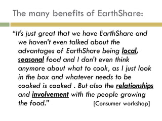 The many benefits of EarthShare:
“It‟s just great that we have EarthShare and
 we haven‟t even talked about the
 advantages of EarthShare being local,
 seasonal food and I don‟t even think
 anymore about what to cook, as I just look
 in the box and whatever needs to be
 cooked is cooked . But also the relationships
 and involvement with the people growing
 the food.”              [Consumer workshop]
 