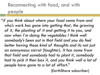 Reconnecting with food, and with
   people
“if you think about where your food came from and
  who‟s work has gone into getting that, the growing
  of it, the planting of it and getting it to you, and
  now when I‟m doing the vegetables I think well
  somebody‟s been out in that field and you do feel
  better having those kind of thoughts and its not just
  an anonymous carrot (laughter). It has come from
  that field and somebody had to plant it, somebody
  had to pick it then box it, and you think well a lot of
  people have gone to a lot of effort.”
                             (EarthShare subscriber)
 
