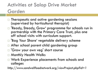 Activities at Salop Drive Market
Garden
   Therapeutic and active gardening sessions
    (supervised by horticultural therapist)
   'Ready, Steady, Grow„ programme for schools run in
    partnership with the Primary Care Trust, plus one
    off school visits with curriculum support.
   'Bag Your Share„ vegetable delivery scheme
   After school parent child gardening group
   'Grow your own veg' short course
   Monthly Health Walks
   Work Experience placements from schools and
    colleges
http://www.sandwellfoodnetwork.org/viewProject.php?id=1
 