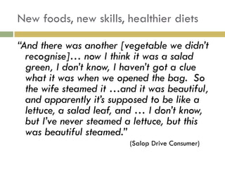 New foods, new skills, healthier diets

“And there was another [vegetable we didn‟t
  recognise]… now I think it was a salad
  green, I don‟t know, I haven‟t got a clue
  what it was when we opened the bag. So
  the wife steamed it …and it was beautiful,
  and apparently it‟s supposed to be like a
  lettuce, a salad leaf, and … I don‟t know,
  but I‟ve never steamed a lettuce, but this
  was beautiful steamed.”
                         (Salop Drive Consumer)
 