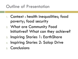 Outline of Presentation

1.   Context : health inequalities; food
     poverty; food security
2.   What are Community Food
     Initiatives? What can they achieve?
3.   Inspiring Stories 1: EarthShare
4.   Inspiring Stories 2: Salop Drive
5.   Conclusions
 