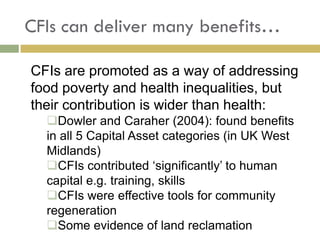 CFIs can deliver many benefits…

CFIs are promoted as a way of addressing
food poverty and health inequalities, but
their contribution is wider than health:
  Dowler and Caraher (2004): found benefits
  in all 5 Capital Asset categories (in UK West
  Midlands)
  CFIs contributed ‘significantly’ to human
  capital e.g. training, skills
  CFIs were effective tools for community
  regeneration
  Some evidence of land reclamation
 