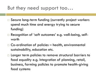 But they need support too…
   Secure long-term funding (currently project workers
    spend much time and energy trying to secure
    funding)
   Recognition of „soft outcomes‟ e.g. well-being, self-
    worth
   Co-ordination of policies – health, environmental
    sustainability, education etc.
   Longer term policies to remove structural barriers to
    food equality e.g. Integration of planning, retail,
    business, farming policies to promote health-giving
    food systems
 