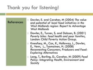 Thank you for listening!

                Dowler, E. and Caraher, M (2004) The value
References       and potential of local food initiatives in the
                 West Midlands region: Report to Advantage
                 West Midlands
                Dowler, E., Turner, S. and Dobson, B. (2001)
                 Poverty bites: food health and poor families,
                 London: Child Poverty Action Group.
                Kneafsey, M., Cox, R., Holloway, L., Dowler,
                 E., Venn, L., Tuomainen, H. (2008)
                 Reconnecting Consumers, Producers and Food:
                 Exploring Alternatives
                Lang, T., Barling, D., Caraher, M (2009) Food
                 Policy: Integrating Health, Environment and
                 Society
 