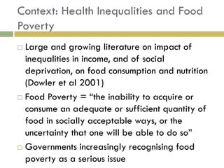 Context: Health Inequalities and Food
Poverty
 Large and growing literature on impact of
  inequalities in income, and of social
  deprivation, on food consumption and nutrition
  (Dowler et al 2001)
 Food Poverty = “the inability to acquire or

  consume an adequate or sufficient quantity of
  food in socially acceptable ways, or the
  uncertainty that one will be able to do so”
 Governments increasingly recognising food

  poverty as a serious issue
 