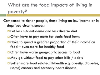What are the food impacts of living in
  poverty?
Compared to richer people, those living on low income or in
  deprived circumstances:
   Eat less nutrient dense and less diverse diet

   Often have to pay more for basic food items

   Have to spend a greater proportion of their income on
    food – even more for healthy food
   Often have worse geographic access to food

   May go without food to pay other bills / debts

   Suffer more food related ill-health e.g. obesity, diabetes,
    (some) cancers and coronary heart disease
 