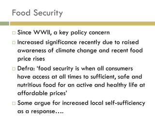 Food Security
 Since WWII, a key policy concern
 Increased significance recently due to raised
  awareness of climate change and recent food
  price rises
 Defra: „food security is when all consumers

  have access at all times to sufficient, safe and
  nutritious food for an active and healthy life at
  affordable prices‟
 Some argue for increased local self-sufficiency
  as a response….
 