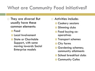 What are Community Food Initiatives?

   They are diverse! But        Activities include:
    usually have these             Cookery sessions
    common elements:               Slimming clubs
     Food                         Food buying co-
     Local Involvement             operatives
     State or Charitable          Transport schemes
      Support, with some           City farms
      moving towards Social        Gardening schemes;
      Enterprise models             community allotments
                                   School breakfast clubs
                                   Community Cafes
 