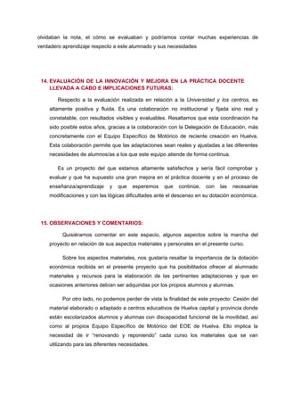 olvidaban la nota, el cómo se evaluaban y podríamos contar muchas experiencias de
verdadero aprendizaje respecto a este alumnado y sus necesidades




 14. EVALUACIÓN DE LA INNOVACIÓN Y MEJORA EN LA PRÁCTICA DOCENTE
     LLEVADA A CABO E IMPLICACIONES FUTURAS:

        Respecto a la evaluación realizada en relación a la Universidad y los centros, es
    altamente positiva y fluida. Es una colaboración no institucional y fijada sino real y
    constatable, con resultados visibles y evaluables. Resaltamos que esta coordinación ha
    sido posible estos años, gracias a la colaboración con la Delegación de Educación, más
    concretamente con el Equipo Específico de Motórico de reciente creación en Huelva.
    Esta colaboración permite que las adaptaciones sean reales y ajustadas a las diferentes
    necesidades de alumnos/as a los que este equipo atiende de forma continua.

        Es un proyecto del que estamos altamente satisfechos y sería fácil comprobar y
    evaluar y que ha supuesto una gran mejora en el práctica docente y en el proceso de
    enseñanza/aprendizaje     y   que   esperemos    que   continúe,   con   las   necesarias
    modificaciones y con las lógicas dificultades ante el descenso en su dotación económica.




 15. OBSERVACIONES Y COMENTARIOS:

          Quisiéramos comentar en este espacio, algunos aspectos sobre la marcha del
    proyecto en relación de sus aspectos materiales y personales en el presente curso.

          Sobre los aspectos materiales, nos gustaría resaltar la importancia de la dotación
    económica recibida en el presente proyecto que ha posibilitados ofrecer al alumnado
    materiales y recursos para la elaboración de las pertinentes adaptaciones y que en
    ocasiones anteriores debían ser adquiridas por los propios alumnos y alumnas.

          Por otro lado, no podemos perder de vista la finalidad de este proyecto: Cesión del
    material elaborado o adaptado a centros educativos de Huelva capital y provincia donde
    están escolarizados alumnos y alumnas con discapacidad funcional de la movilidad, así
    como al propios Equipo Específico de Motórico del EOE de Huelva. Ello implica la
    necesidad de ir “renovando y reponiendo” cada curso los materiales que se van
    utilizando para las diferentes necesidades.
 
