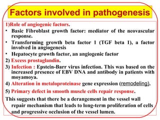 Factors involved in pathogenesis
1)Role of angiogenic factors.
• Basic Fibroblast growth factor: mediator of the neovascular
response.
• Transforming growth beta factor 1 (TGF beta 1), a factor
involved in angiogenesis
• Hepatocyte growth factor, an angiogenic factor
2) Excess prostaglandin.
3) Infection : Epstein-Barr virus infection. This was based on the
increased presence of EBV DNA and antibody in patients with
moyamoya.
4) Alteration in metaloproteinase gene expression (remodeling).
5) Primary defect in smooth muscle cells repair response.
This suggests that there be a derangement in the vessel wall
repair mechanism that leads to long-term proliferation of cells
and progressive occlusion of the vessel lumen.
 