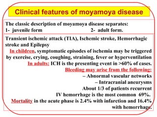 The classic description of moyamoya disease separates:
1- juvenile form 2- adult form.
Clinical features of moyamoya disease
Transient ischemic attack (TIA), Ischemic stroke, Hemorrhagic
stroke and Epilepsy
In children, symptomatic episodes of ischemia may be triggered
by exercise, crying, coughing, straining, fever or hyperventilation
In adults: ICH is the presenting event in >60% of cases.
Bleeding may arise from the following:
– Abnormal vascular networks
– Intracranial aneurysms
About 1/3 of patients recurrent
IV hemorrhage is the most common 69%.
Mortality in the acute phase is 2.4% with infarction and 16.4%
with hemorrhage.
 