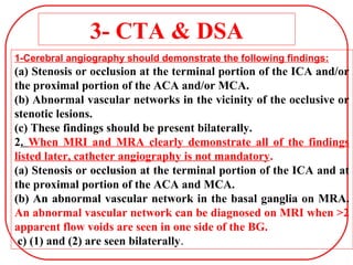 3- CTA & DSA
1-Cerebral angiography should demonstrate the following findings:
(a) Stenosis or occlusion at the terminal portion of the ICA and/or
the proximal portion of the ACA and/or MCA.
(b) Abnormal vascular networks in the vicinity of the occlusive or
stenotic lesions.
(c) These findings should be present bilaterally.
2. When MRI and MRA clearly demonstrate all of the findings
listed later, catheter angiography is not mandatory.
(a) Stenosis or occlusion at the terminal portion of the ICA and at
the proximal portion of the ACA and MCA.
(b) An abnormal vascular network in the basal ganglia on MRA.
An abnormal vascular network can be diagnosed on MRI when >2
apparent flow voids are seen in one side of the BG.
c) (1) and (2) are seen bilaterally.
 
