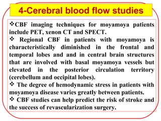 CBF imaging techniques for moyamoya patients
include PET, xenon CT and SPECT.
 Regional CBF in patients with moyamoya is
characteristically diminished in the frontal and
temporal lobes and and in central brain structures
that are involved with basal moyamoya vessels but
elevated in the posterior circulation territory
(cerebellum and occipital lobes).
 The degree of hemodynamic stress in patients with
moyamoya disease varies greatly between patients.
 CBF studies can help predict the risk of stroke and
the success of revascularization surgery.
4-Cerebral blood flow studies
 