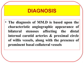 DIAGNOSIS
• The diagnosis of MM.D is based upon the
characteristic angiographic appearance of
bilateral stenoses affecting the distal
internal carotid arteries & proximal circle
of willis vessels, along with the presence of
prominent basal collateral vessels
 