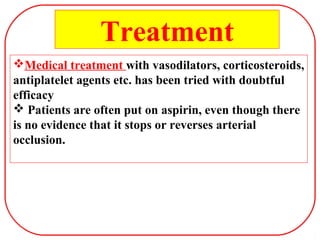 Medical treatment with vasodilators, corticosteroids,
antiplatelet agents etc. has been tried with doubtful
efficacy
 Patients are often put on aspirin, even though there
is no evidence that it stops or reverses arterial
occlusion.
Treatment
 