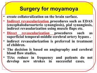 Surgery for moyamoya
• create collateralization on the brain surface.
• Indirect revascularization procedures such as EDAS
(encephaloduroarterio synangiosis), pial synangiosis,
indirect revasularization using muscle flaps etc.
• Direct revascularization procedures such as
superficial temporal-middle cerebral artery bypass .
• indirect revascularization is preferred in treatment
of children.
• The decision is based on angiography and cerebral
blood flow studies.
• TlAs reduce in frequency and patients do not
develop new strokes in successful cases.
 