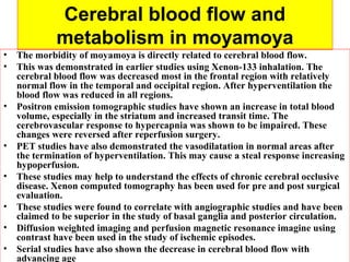 Cerebral blood flow and
metabolism in moyamoya
• The morbidity of moyamoya is directly related to cerebral blood flow.
• This was demonstrated in earlier studies using Xenon-133 inhalation. The
cerebral blood flow was decreased most in the frontal region with relatively
normal flow in the temporal and occipital region. After hyperventilation the
blood flow was reduced in all regions.
• Positron emission tomographic studies have shown an increase in total blood
volume, especially in the striatum and increased transit time. The
cerebrovascular response to hypercapnia was shown to be impaired. These
changes were reversed after reperfusion surgery.
• PET studies have also demonstrated the vasodilatation in normal areas after
the termination of hyperventilation. This may cause a steal response increasing
hypoperfusion.
• These studies may help to understand the effects of chronic cerebral occlusive
disease. Xenon computed tomography has been used for pre and post surgical
evaluation.
• These studies were found to correlate with angiographic studies and have been
claimed to be superior in the study of basal ganglia and posterior circulation.
• Diffusion weighted imaging and perfusion magnetic resonance imagine using
contrast have been used in the study of ischemic episodes.
• Serial studies have also shown the decrease in cerebral blood flow with
advancing age
 