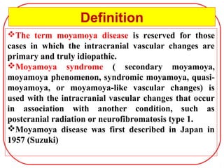 The term moyamoya disease is reserved for those
cases in which the intracranial vascular changes are
primary and truly idiopathic.
Moyamoya syndrome ( secondary moyamoya,
moyamoya phenomenon, syndromic moyamoya, quasi-
moyamoya, or moyamoya-like vascular changes) is
used with the intracranial vascular changes that occur
in association with another condition, such as
postcranial radiation or neurofibromatosis type 1.
Moyamoya disease was first described in Japan in
1957 (Suzuki)
Definition
 