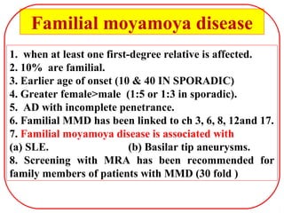 1. when at least one first-degree relative is affected.
2. 10% are familial.
3. Earlier age of onset (10 & 40 IN SPORADIC)
4. Greater female>male (1:5 or 1:3 in sporadic).
5. AD with incomplete penetrance.
6. Familial MMD has been linked to ch 3, 6, 8, 12and 17.
7. Familial moyamoya disease is associated with
(a) SLE. (b) Basilar tip aneurysms.
8. Screening with MRA has been recommended for
family members of patients with MMD (30 fold )
Familial moyamoya disease
 